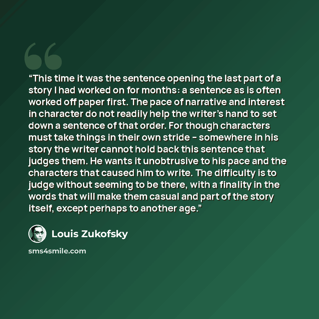 “This time it was the sentence opening the last part of a story I had worked on for months: a sentence as is often worked off paper first. The pace of narrative and interest in character do not readily help the writer's hand to set down a sentence of that order. For though characters must take…” quote by Louis Zukofsky