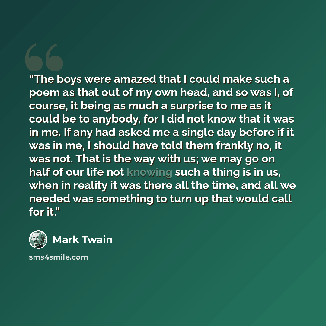 “The boys were amazed that I could make such a poem as that out of my own head, and so was I, of course, it being as much a surprise to me as it could be to anybody, for I did not know that it was in me. If any had asked me a single day before if it was in me, I should have told them frankly no, it…” quote by Mark Twain