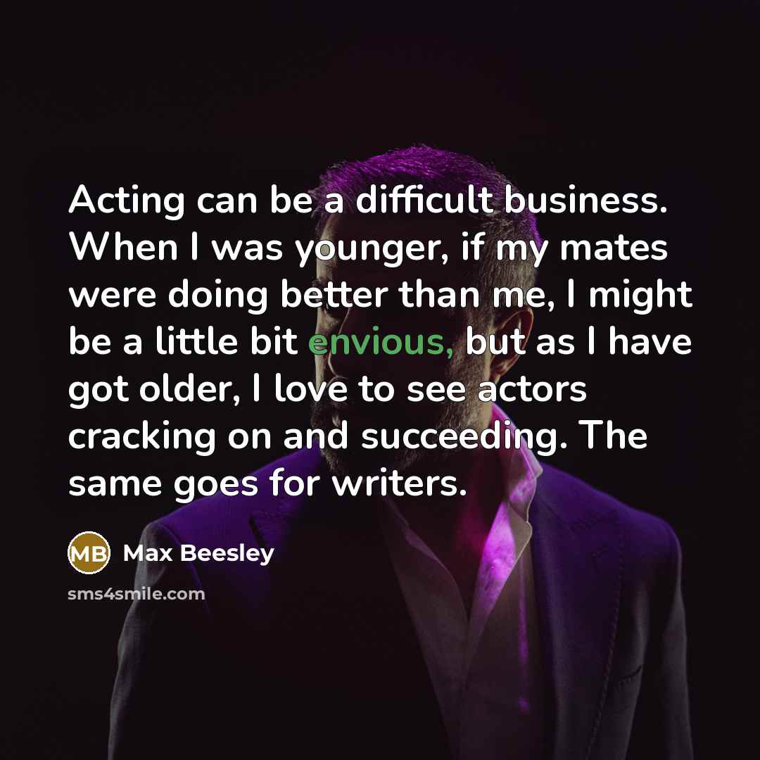 “Acting can be a difficult business. When I was younger, if my mates were doing better than me, I might be a little bit envious, but as I have got older, I love to see actors cracking on and succeeding. The same goes for writers.” quote by Max Beesley
