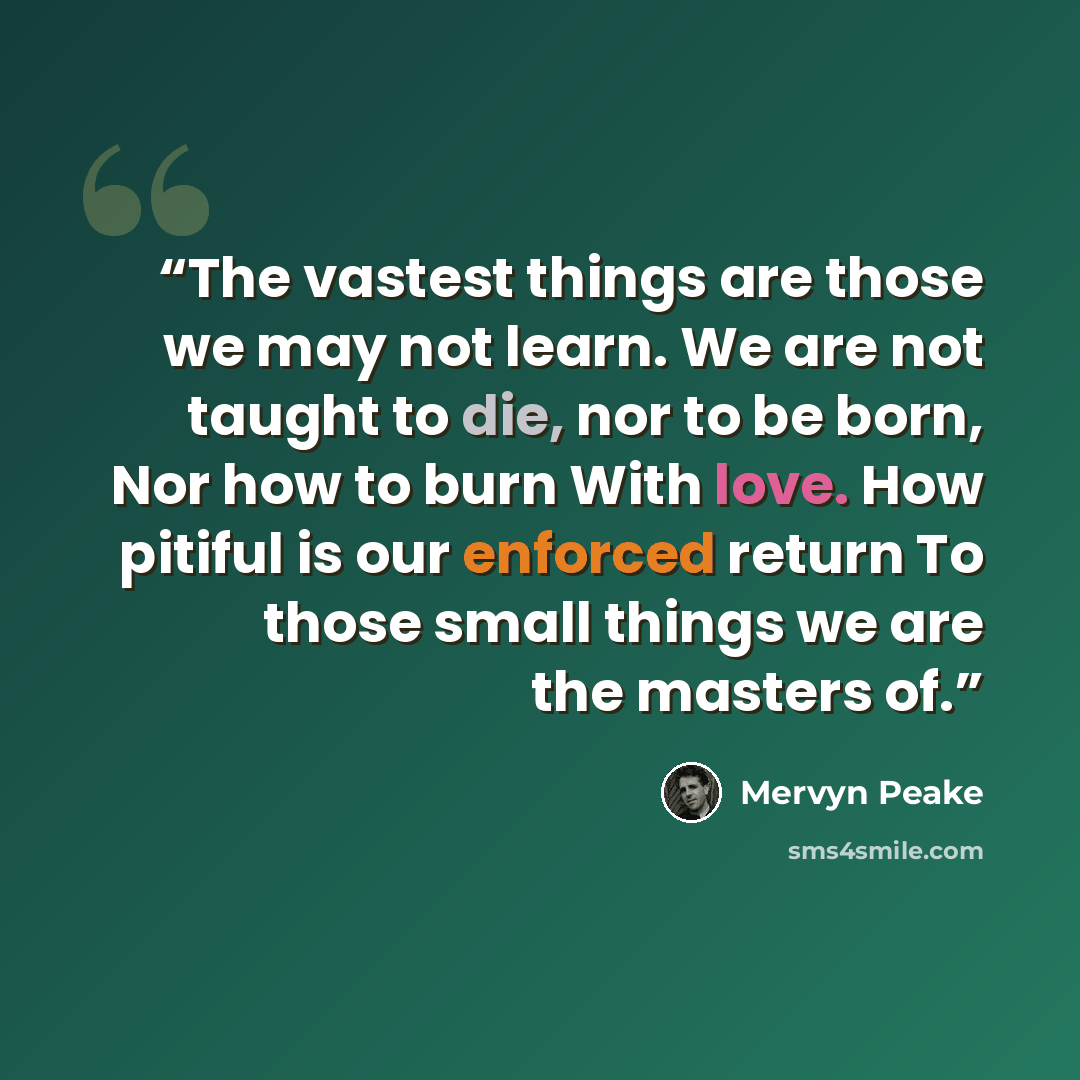 “The vastest things are those we may not learn. We are not taught to die, nor to be born, Nor how to burn With love. How pitiful is our enforced return To those small things we are the masters of.” quote by Mervyn Peake