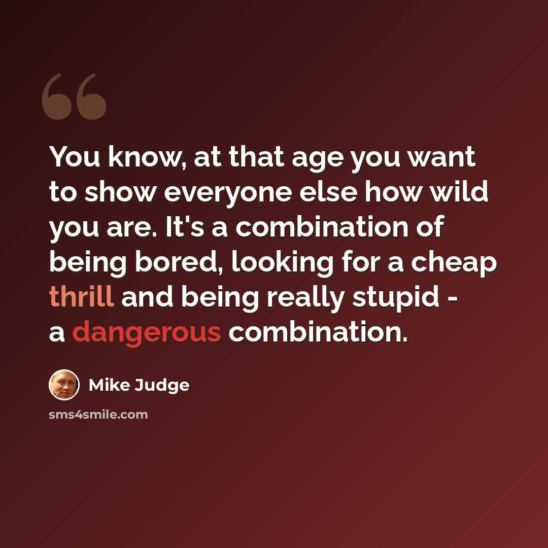 “You know, at that age you want to show everyone else how wild you are. It's a combination of being bored, looking for a cheap thrill and being really stupid - a dangerous combination.” quote by Mike Judge