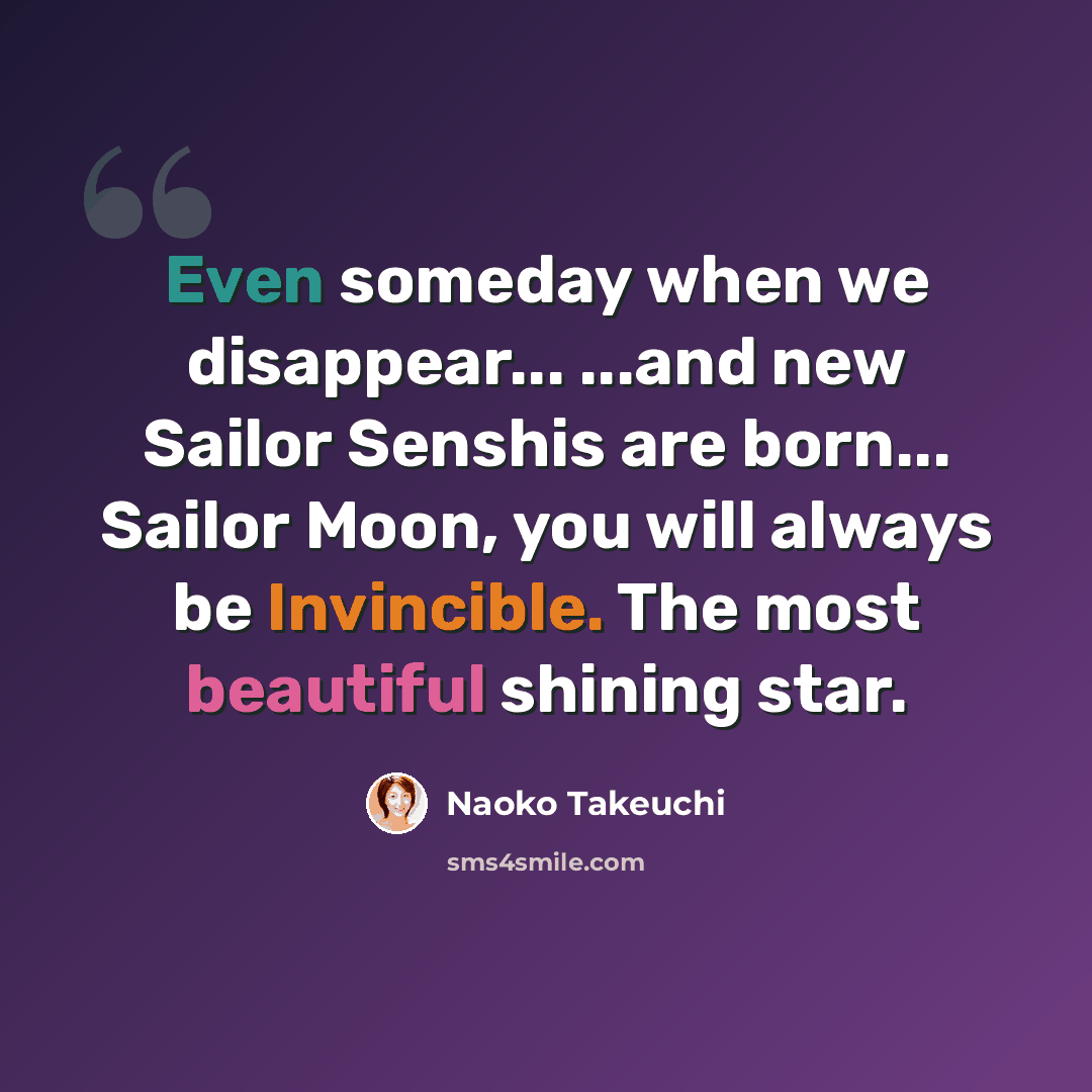 “Even someday when we disappear... ...and new Sailor Senshis are born... Sailor Moon, you will always be Invincible. The most beautiful shining star.” quote by Naoko Takeuchi