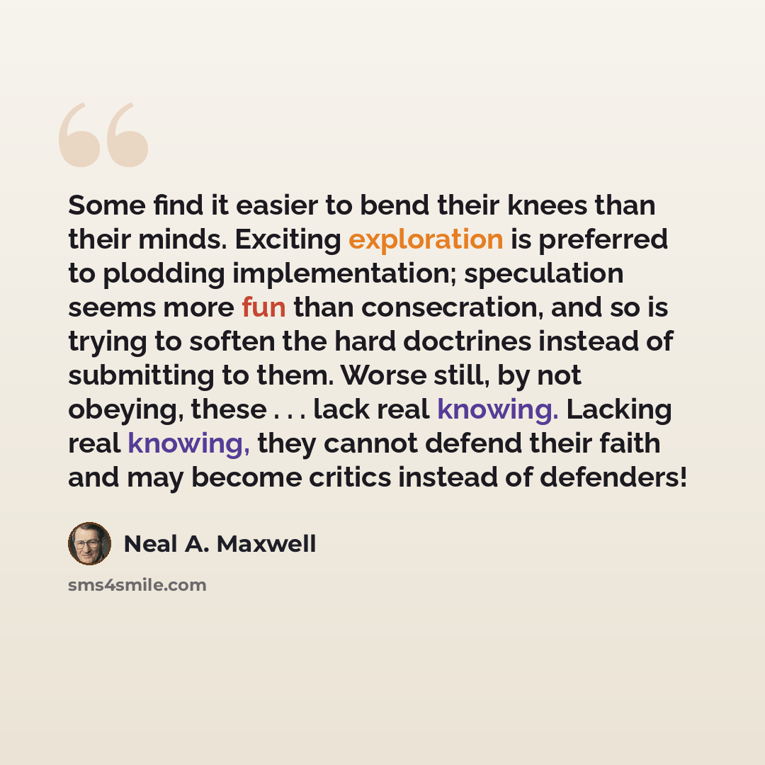 “Some find it easier to bend their knees than their minds. Exciting exploration is preferred to plodding implementation; speculation seems more fun than consecration, and so is trying to soften the hard doctrines instead of submitting to them. Worse still, by not obeying, these . . . lack real…” quote by Neal A. Maxwell