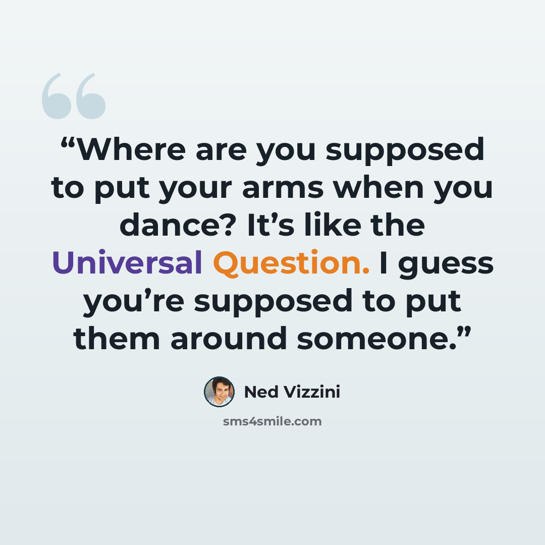 “Where are you supposed to put your arms when you dance? It’s like the Universal Question. I guess you’re supposed to put them around someone.” quote by Ned Vizzini