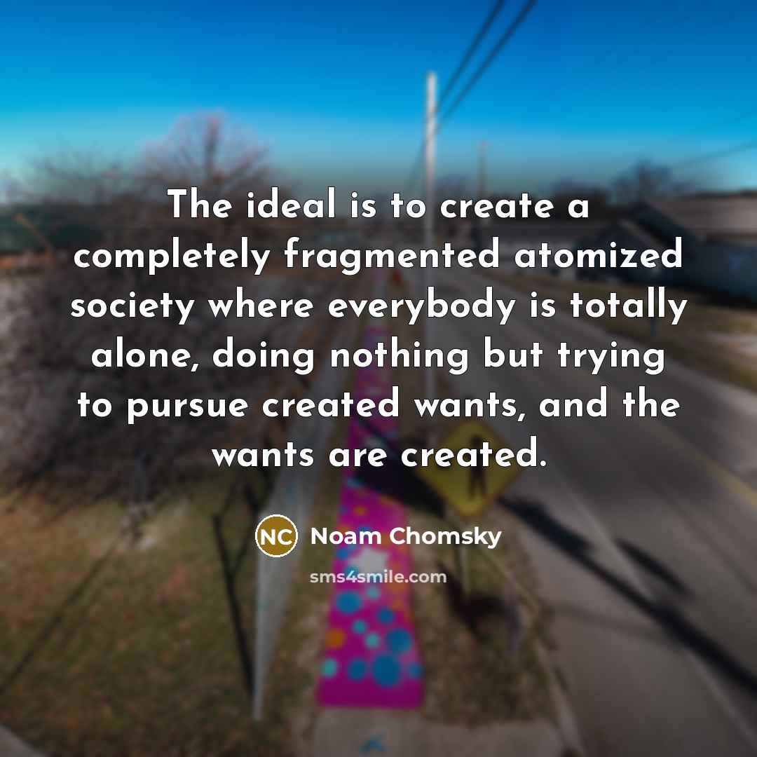 “The ideal is to create a completely fragmented atomized society where everybody is totally alone, doing nothing but trying to pursue created wants, and the wants are created.” quote by Noam Chomsky