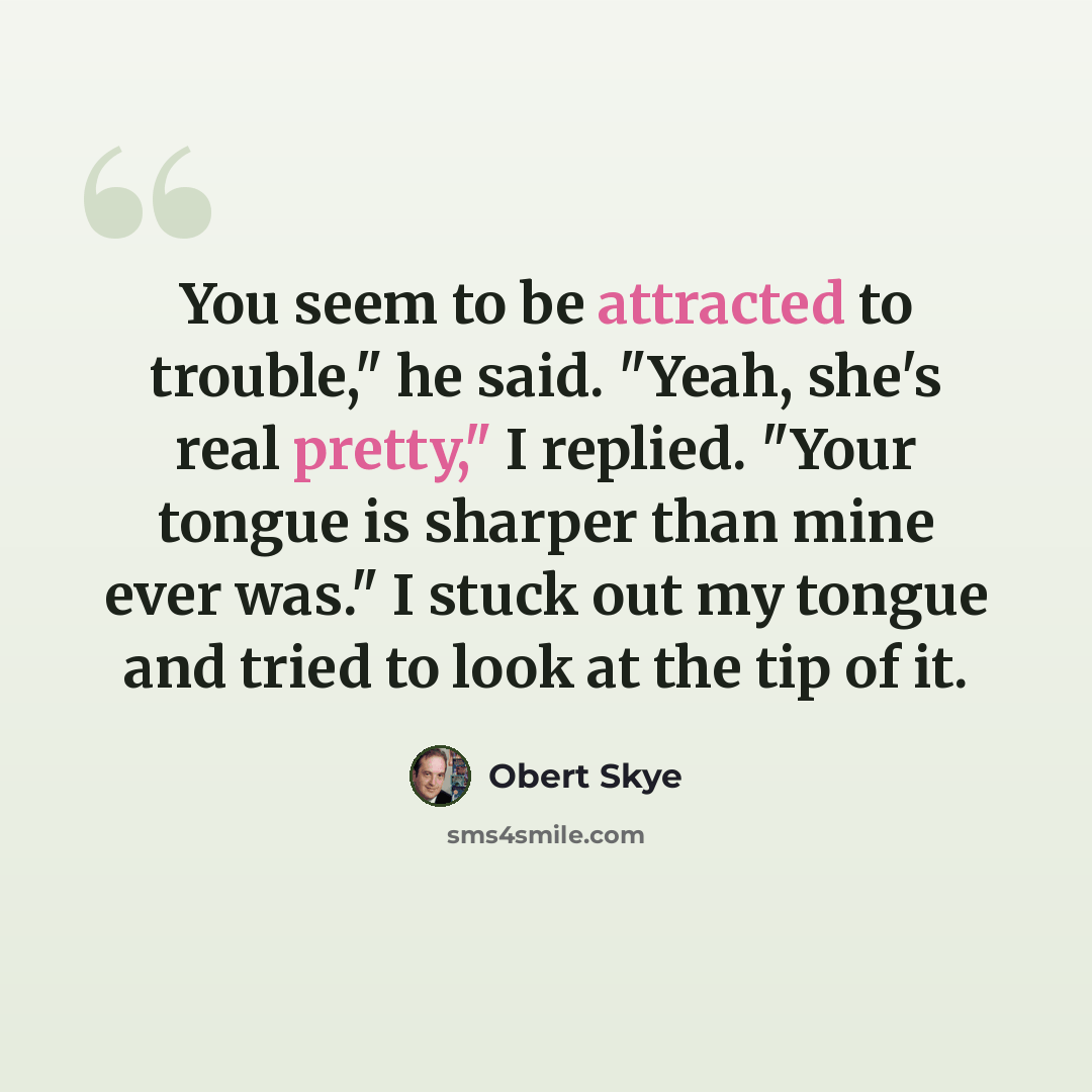 “You seem to be attracted to trouble," he said. "Yeah, she's real pretty," I replied. "Your tongue is sharper than mine ever was." I stuck out my tongue and tried to look at the tip of it.” quote by Obert Skye