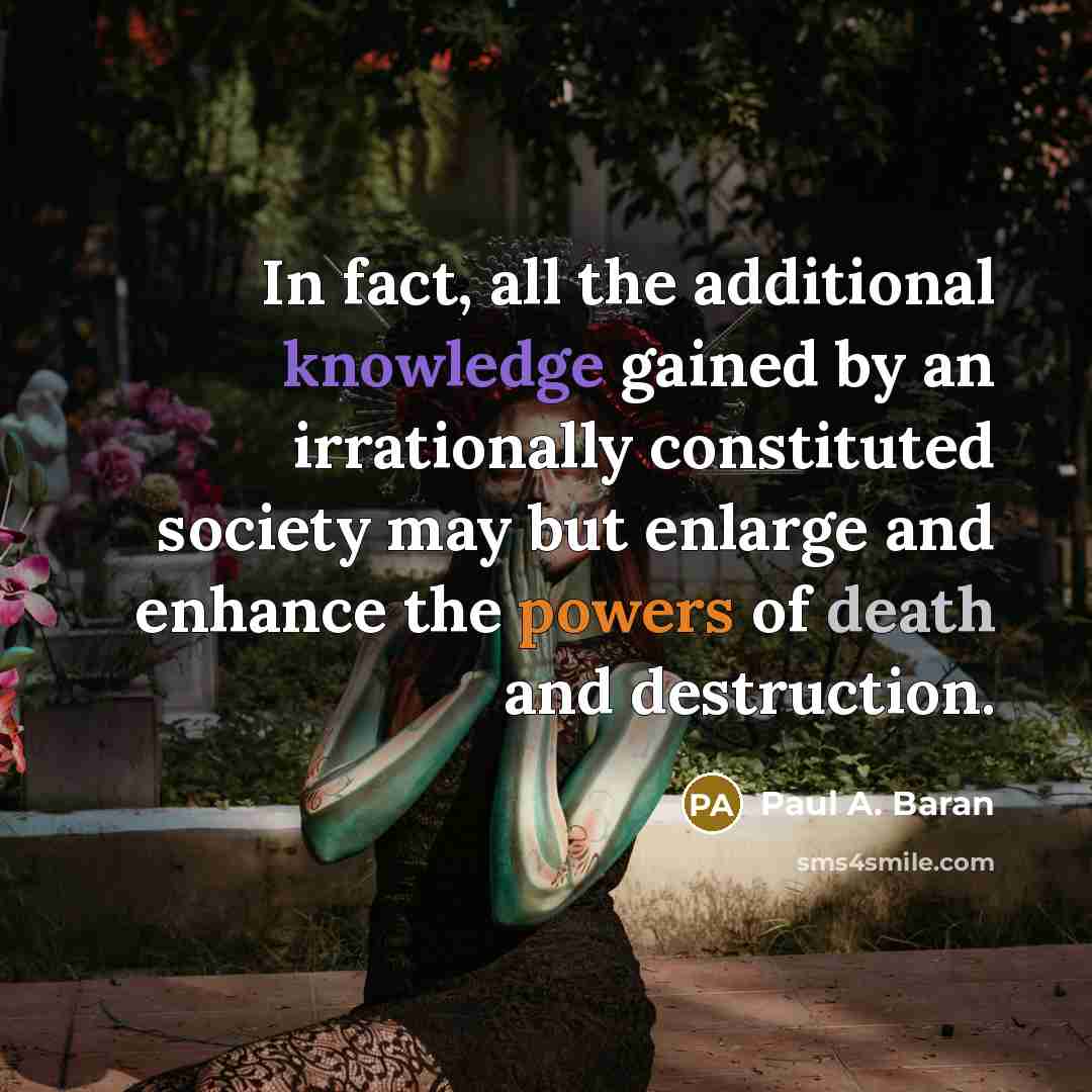 “In fact, all the additional knowledge gained by an irrationally constituted society may but enlarge and enhance the powers of death and destruction.” quote by Paul A. Baran