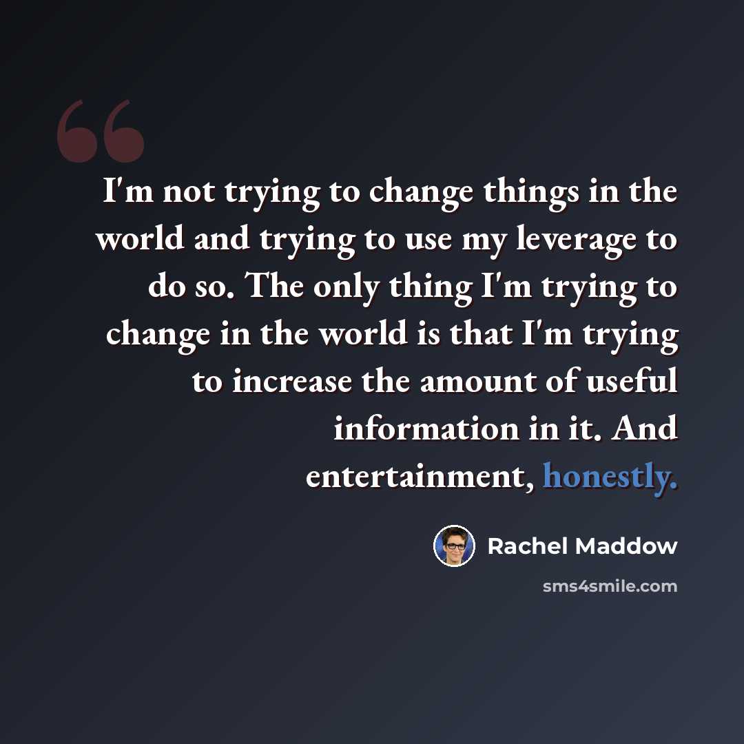 “I'm not trying to change things in the world and trying to use my leverage to do so. The only thing I'm trying to change in the world is that I'm trying to increase the amount of useful information in it. And entertainment, honestly.” quote by Rachel Maddow