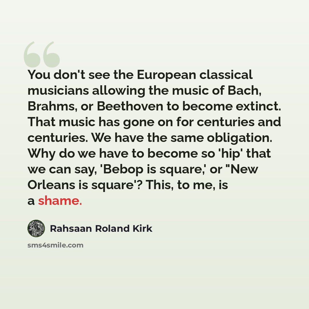 “You don't see the European classical musicians allowing the music of Bach, Brahms, or Beethoven to become extinct. That music has gone on for centuries and centuries. We have the same obligation. Why do we have to become so 'hip' that we can say, 'Bebop is square,' or "New Orleans is square'?…” quote by Rahsaan Roland Kirk