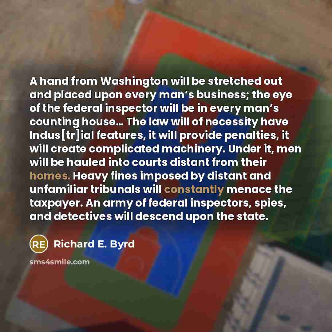 “A hand from Washington will be stretched out and placed upon every man’s business; the eye of the federal inspector will be in every man’s counting house… The law will of necessity have Indus[tr]ial features, it will provide penalties, it will create complicated machinery. Under it, men will be…” quote by Richard E. Byrd