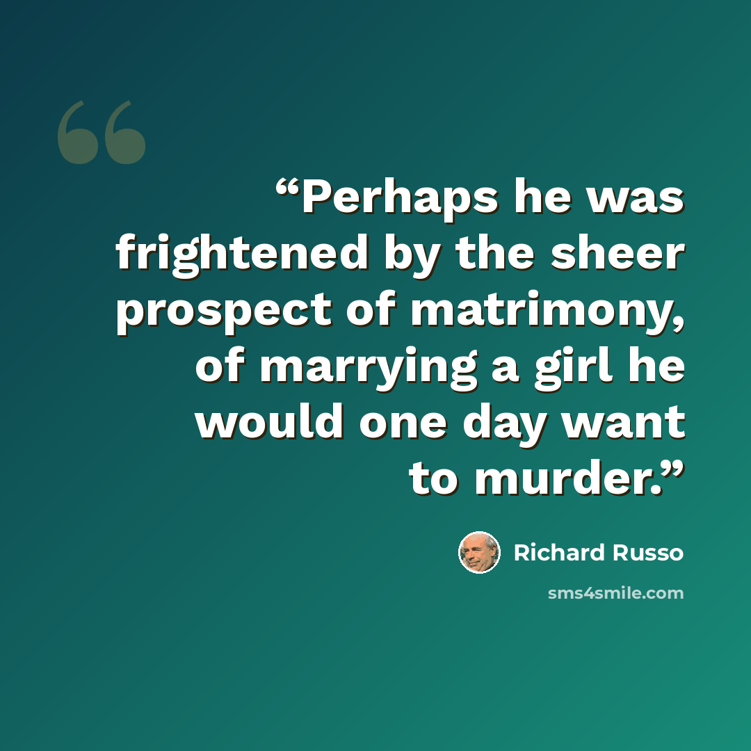 “Perhaps he was frightened by the sheer prospect of matrimony, of marrying a girl he would one day want to murder.” quote by Richard Russo