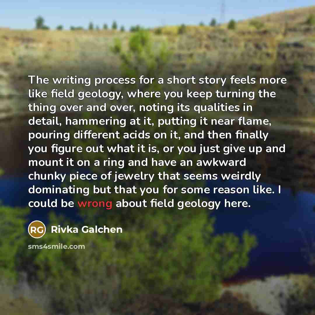 “The writing process for a short story feels more like field geology, where you keep turning the thing over and over, noting its qualities in detail, hammering at it, putting it near flame, pouring different acids on it, and then finally you figure out what it is, or you just give up and mount it…” quote by Rivka Galchen