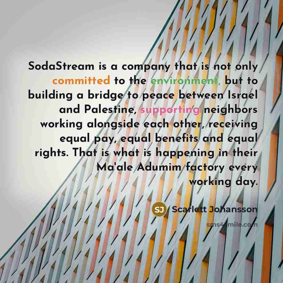 “SodaStream is a company that is not only committed to the environment, but to building a bridge to peace between Israel and Palestine, supporting neighbors working alongside each other, receiving equal pay, equal benefits and equal rights. That is what is happening in their Ma'ale Adumim factory…” quote by Scarlett Johansson