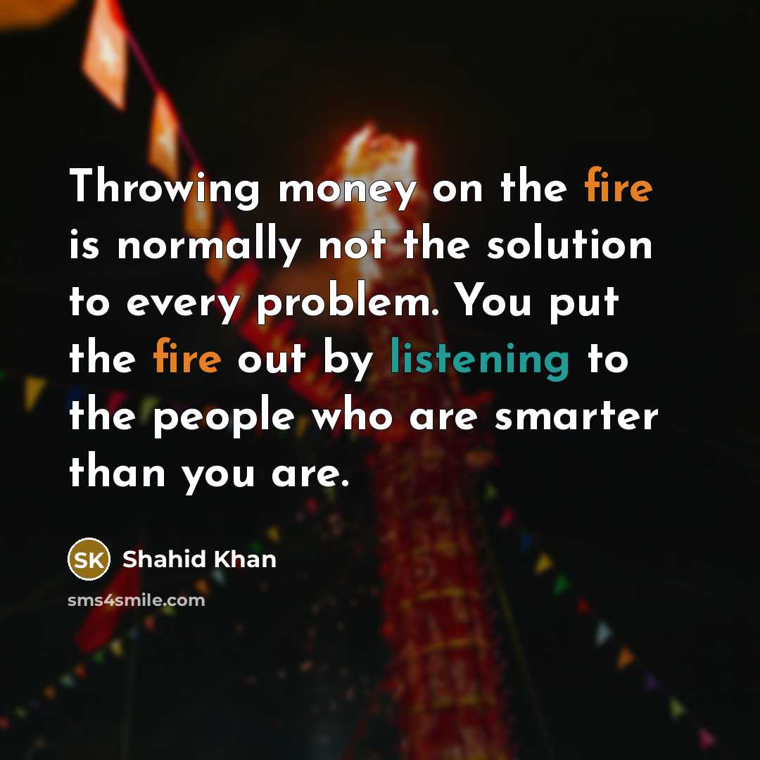 “Throwing money on the fire is normally not the solution to every problem. You put the fire out by listening to the people who are smarter than you are.” quote by Shahid Khan