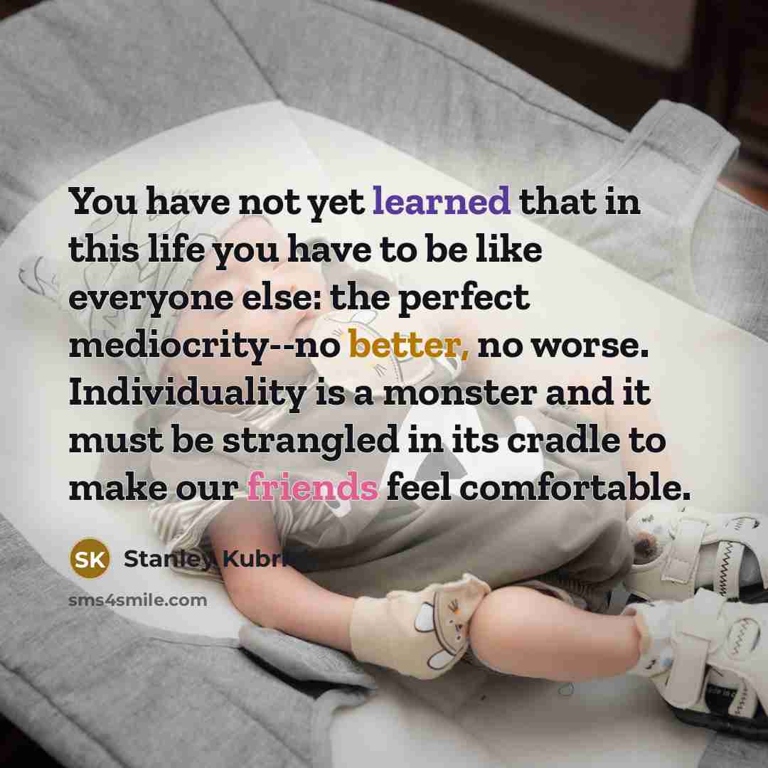 “You have not yet learned that in this life you have to be like everyone else: the perfect mediocrity--no better, no worse. Individuality is a monster and it must be strangled in its cradle to make our friends feel comfortable.” quote by Stanley Kubrick
