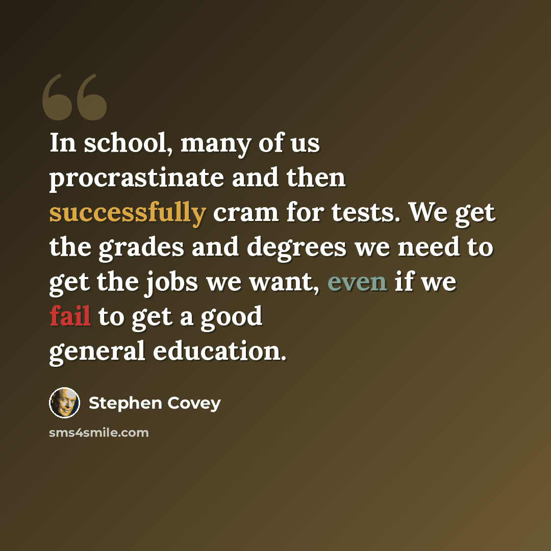 “In school, many of us procrastinate and then successfully cram for tests. We get the grades and degrees we need to get the jobs we want, even if we fail to get a good general education.” quote by Stephen Covey