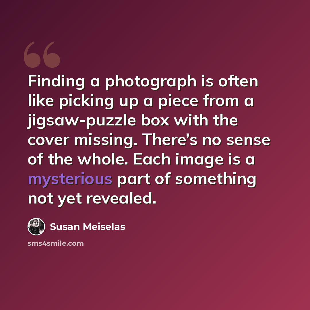 “Finding a photograph is often like picking up a piece from a jigsaw-puzzle box with the cover missing. There’s no sense of the whole. Each image is a mysterious part of something not yet revealed.” quote by Susan Meiselas