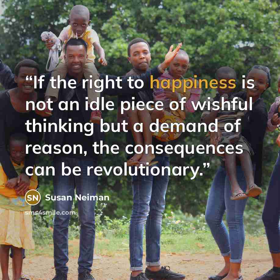 “If the right to happiness is not an idle piece of wishful thinking but a demand of reason, the consequences can be revolutionary.” quote by Susan Neiman