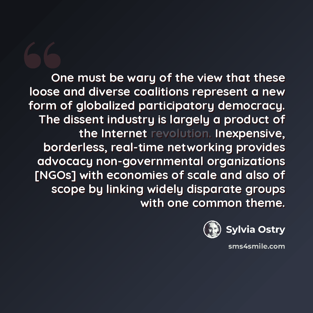 “One must be wary of the view that these loose and diverse coalitions represent a new form of globalized participatory democracy. The dissent industry is largely a product of the Internet revolution. Inexpensive, borderless, real-time networking provides advocacy non-governmental organizations…” quote by Sylvia Ostry