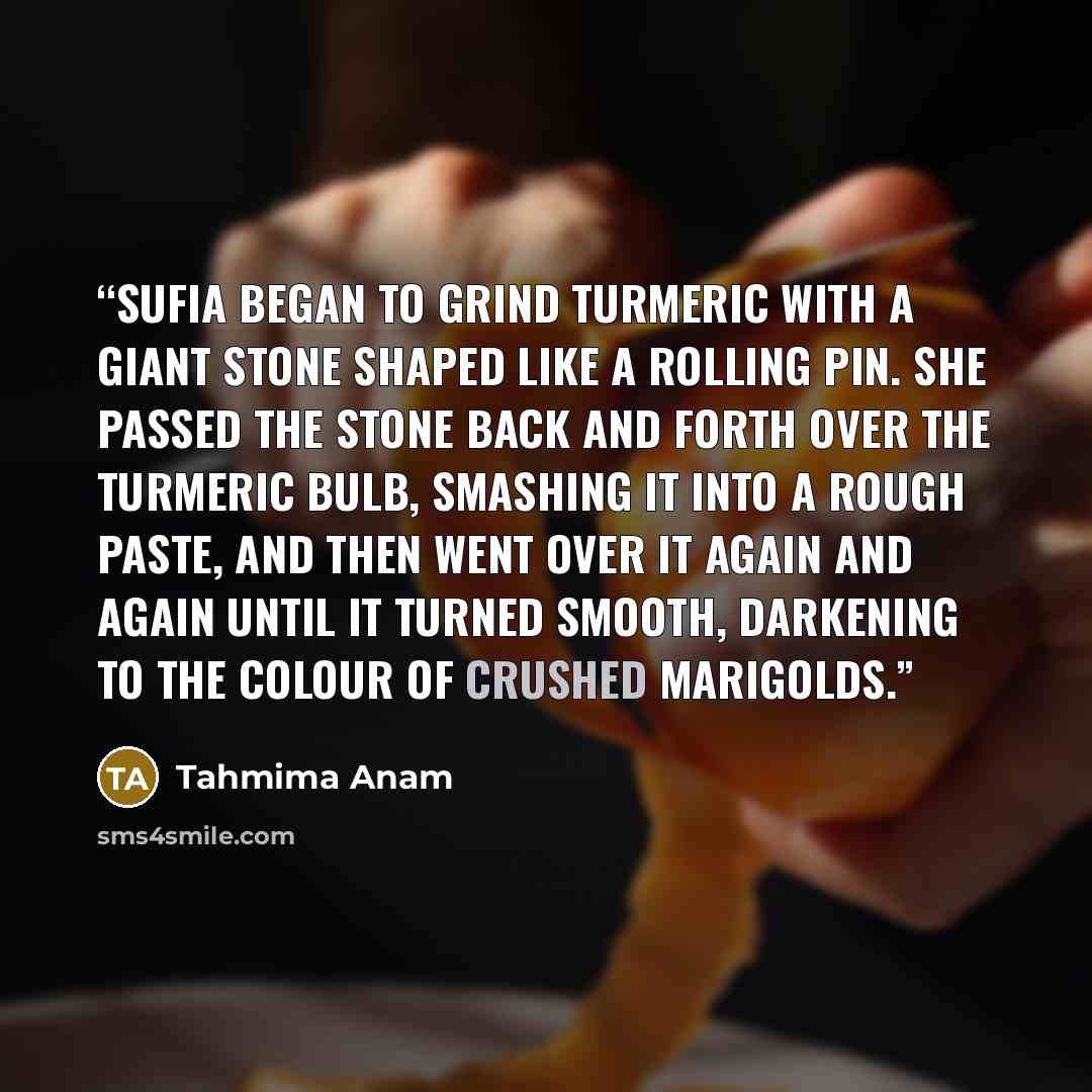 “Sufia began to grind turmeric with a giant stone shaped like a rolling pin. She passed the stone back and forth over the turmeric bulb, smashing it into a rough paste, and then went over it again and again until it turned smooth, darkening to the colour of crushed marigolds.” quote by Tahmima Anam