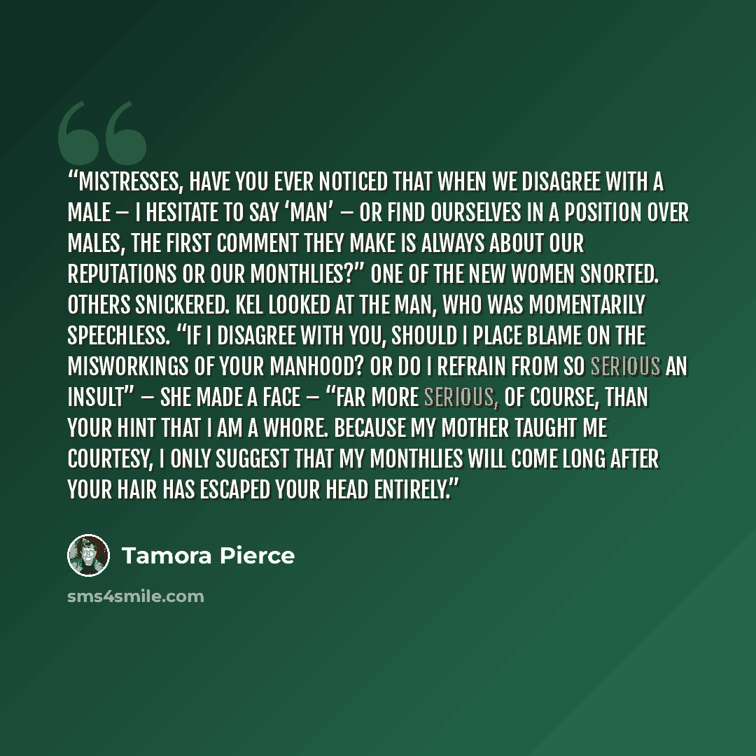 “Mistresses, have you ever noticed that when we disagree with a male – I hesitate to say ‘man’ – or find ourselves in a position over males, the first comment they make is always about our reputations or our monthlies?” One of the new women snorted. Others snickered. Kel looked at the man, who was…” quote by Tamora Pierce