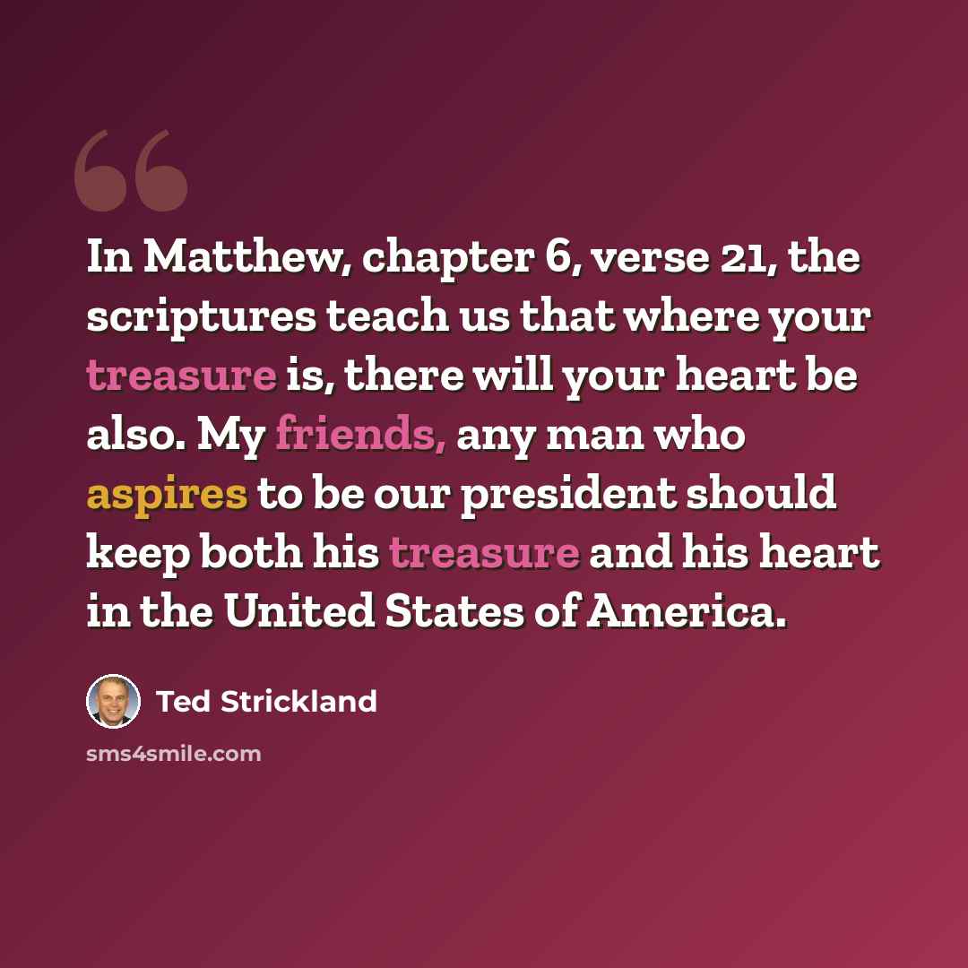 “In Matthew, chapter 6, verse 21, the scriptures teach us that where your treasure is, there will your heart be also. My friends, any man who aspires to be our president should keep both his treasure and his heart in the United States of America.” quote by Ted Strickland