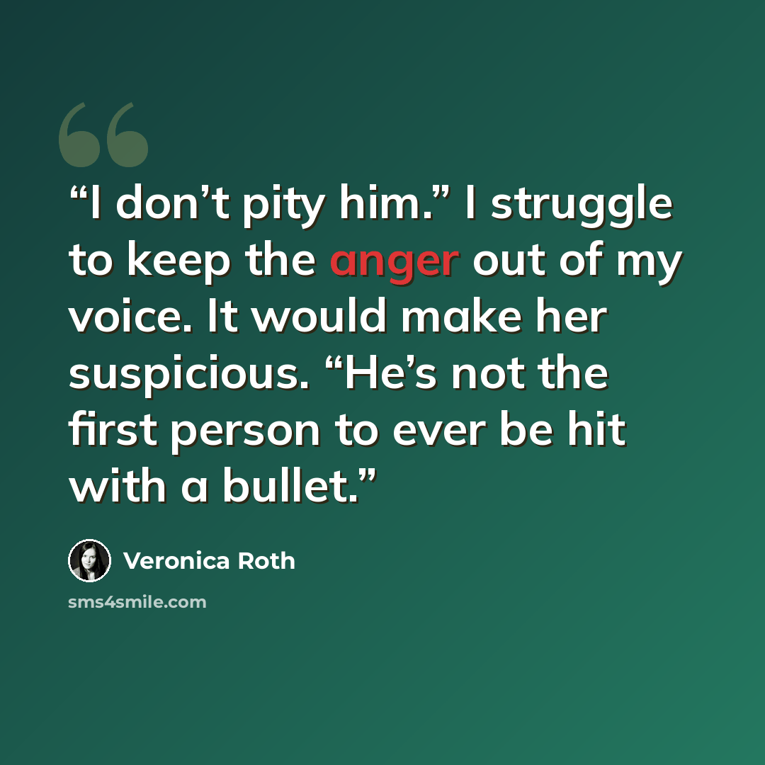 “I don’t pity him.” I struggle to keep the anger out of my voice. It would make her suspicious. “He’s not the first person to ever be hit with a bullet.” quote by Veronica Roth