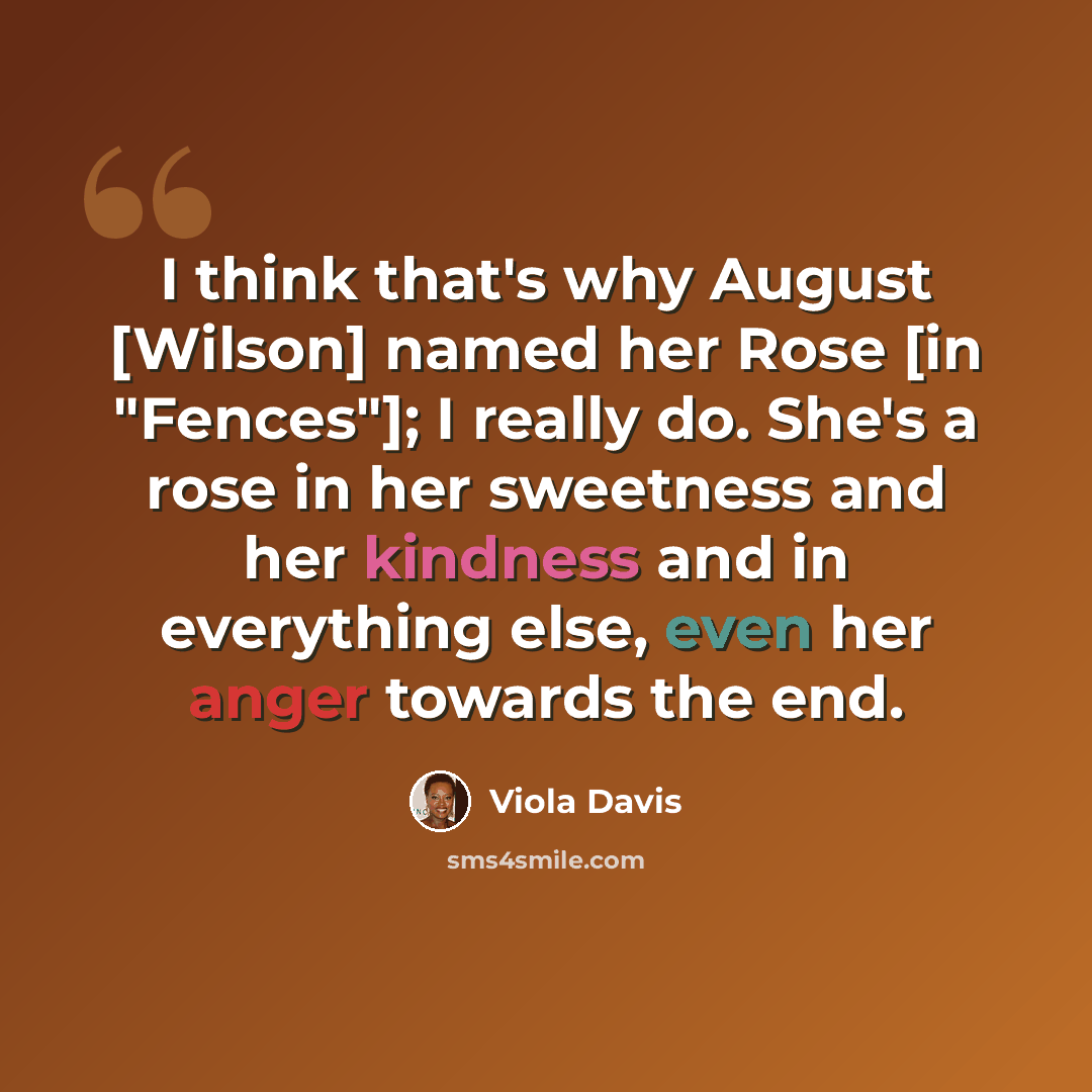 “I think that's why August [Wilson] named her Rose [in "Fences"]; I really do. She's a rose in her sweetness and her kindness and in everything else, even her anger towards the end.” quote by Viola Davis