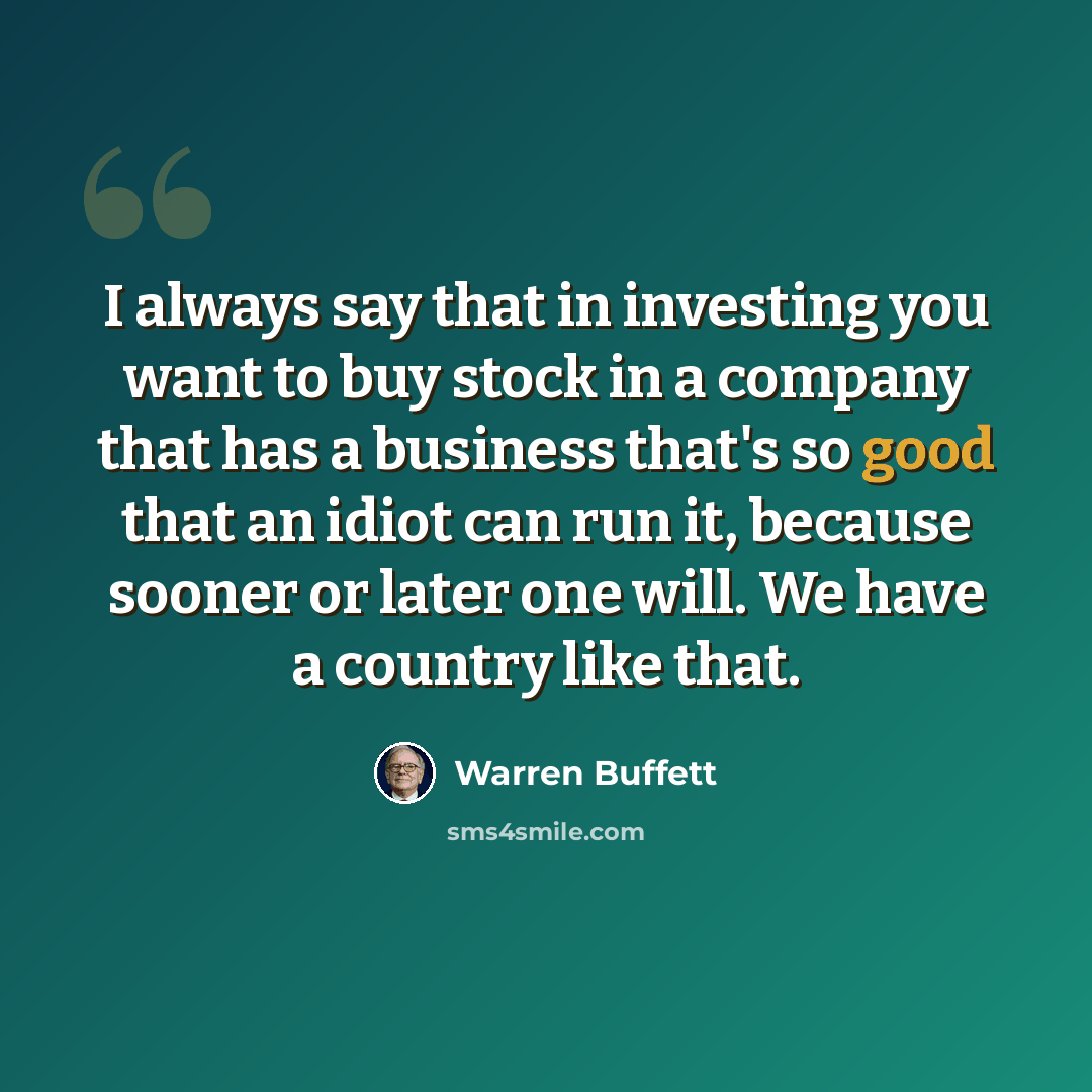 “I always say that in investing you want to buy stock in a company that has a business that's so good that an idiot can run it, because sooner or later one will. We have a country like that.” quote by Warren Buffett