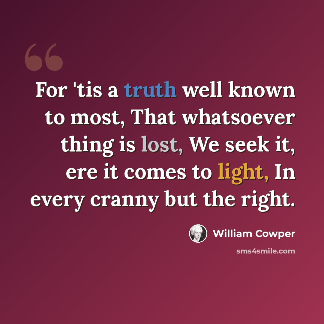 “For 'tis a truth well known to most, That whatsoever thing is lost, We seek it, ere it comes to light, In every cranny but the right.” quote by William Cowper