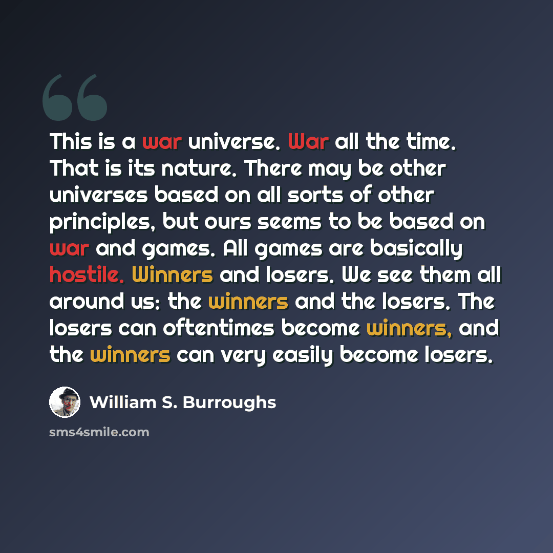 “This is a war universe. War all the time. That is its nature. There may be other universes based on all sorts of other principles, but ours seems to be based on war and games. All games are basically hostile. Winners and losers. We see them all around us: the winners and the losers. The losers can…” quote by William S. Burroughs