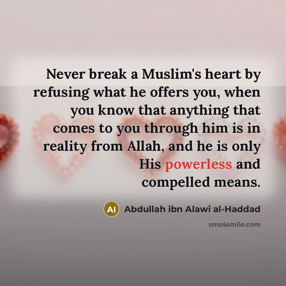 “Never break a Muslim's heart by refusing what he offers you, when you know that anything that comes to you through him is in reality from Allah, and he is only His powerless and compelled means.” quote by Abdullah ibn Alawi al-Haddad