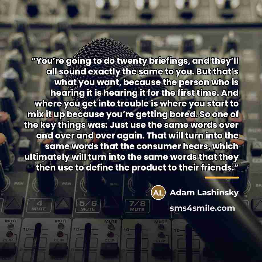 “You’re going to do twenty briefings, and they’ll all sound exactly the same to you. But that’s what you want, because the person who is hearing it is hearing it for the first time. And where you get into trouble is where you start to mix it up because you’re getting bored. So one of the key things…” quote by Adam Lashinsky