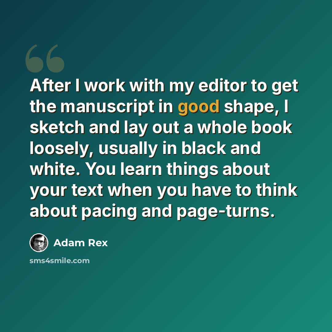 “After I work with my editor to get the manuscript in good shape, I sketch and lay out a whole book loosely, usually in black and white. You learn things about your text when you have to think about pacing and page-turns.” quote by Adam Rex
