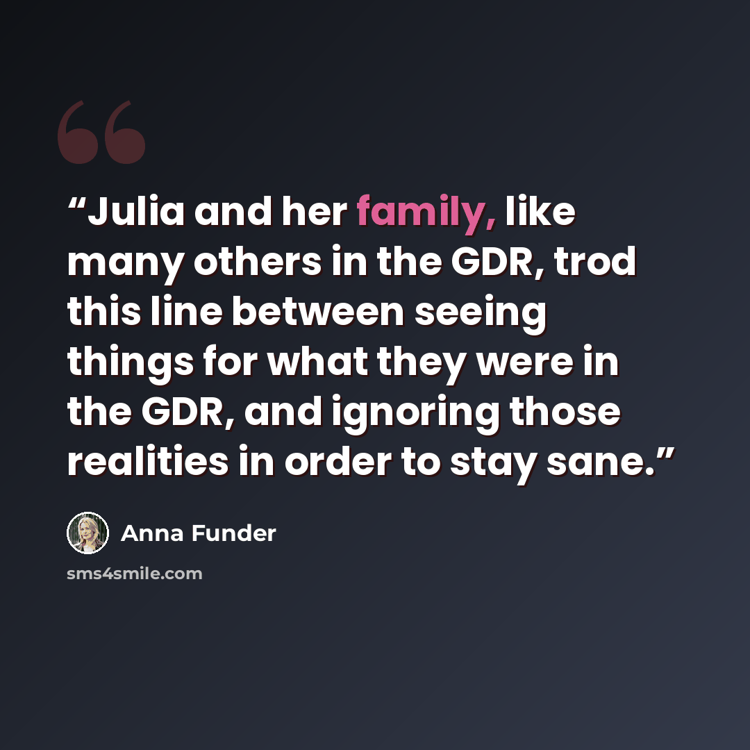 “Julia and her family, like many others in the GDR, trod this line between seeing things for what they were in the GDR, and ignoring those realities in order to stay sane.” quote by Anna Funder