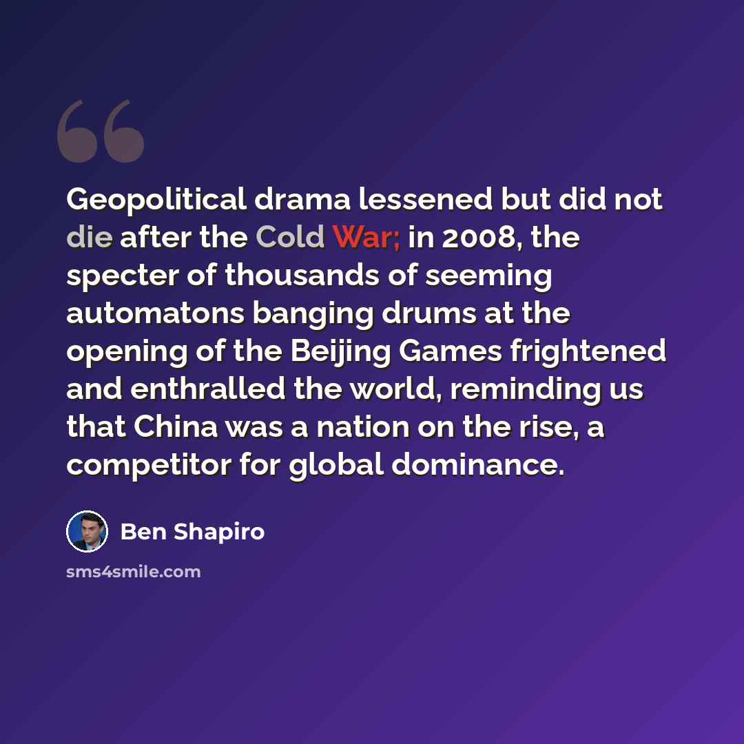 “Geopolitical drama lessened but did not die after the Cold War; in 2008, the specter of thousands of seeming automatons banging drums at the opening of the Beijing Games frightened and enthralled the world, reminding us that China was a nation on the rise, a competitor for global dominance.” quote by Ben Shapiro