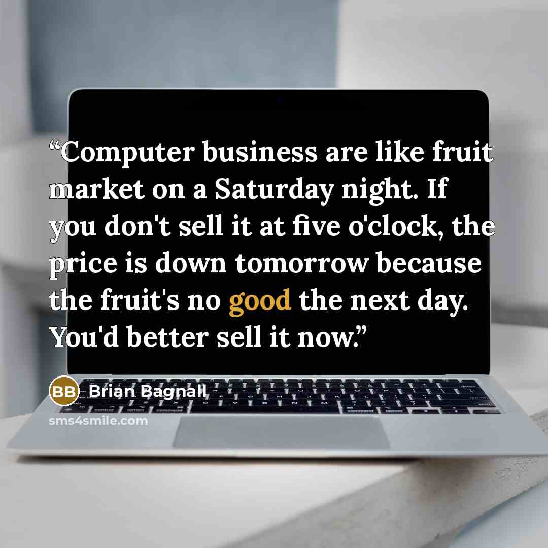 “Computer business are like fruit market on a Saturday night. If you don't sell it at five o'clock, the price is down tomorrow because the fruit's no good the next day. You'd better sell it now.” quote by Brian Bagnall