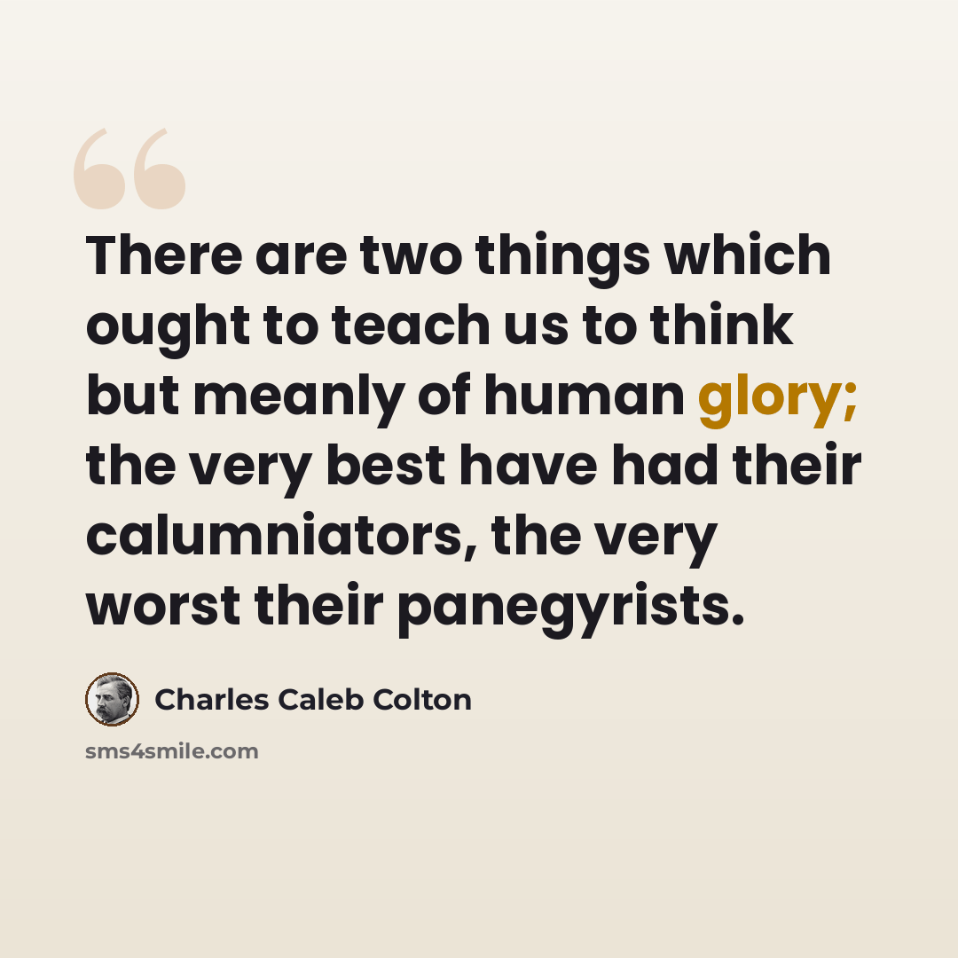 “There are two things which ought to teach us to think but meanly of human glory; the very best have had their calumniators, the very worst their panegyrists.” quote by Charles Caleb Colton