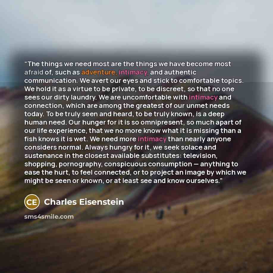 “The things we need most are the things we have become most afraid of, such as adventure, intimacy, and authentic communication. We avert our eyes and stick to comfortable topics. We hold it as a virtue to be private, to be discreet, so that no one sees our dirty laundry. We are uncomfortable with…” quote by Charles Eisenstein