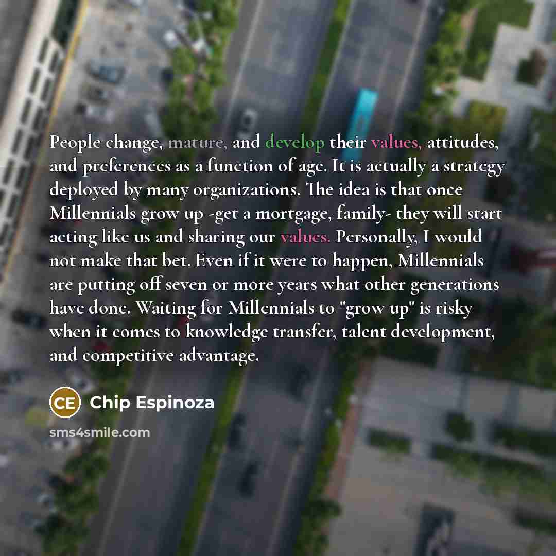 “People change, mature, and develop their values, attitudes, and preferences as a function of age. It is actually a strategy deployed by many organizations. The idea is that once Millennials grow up -get a mortgage, family- they will start acting like us and sharing our values. Personally, I would…” quote by Chip Espinoza