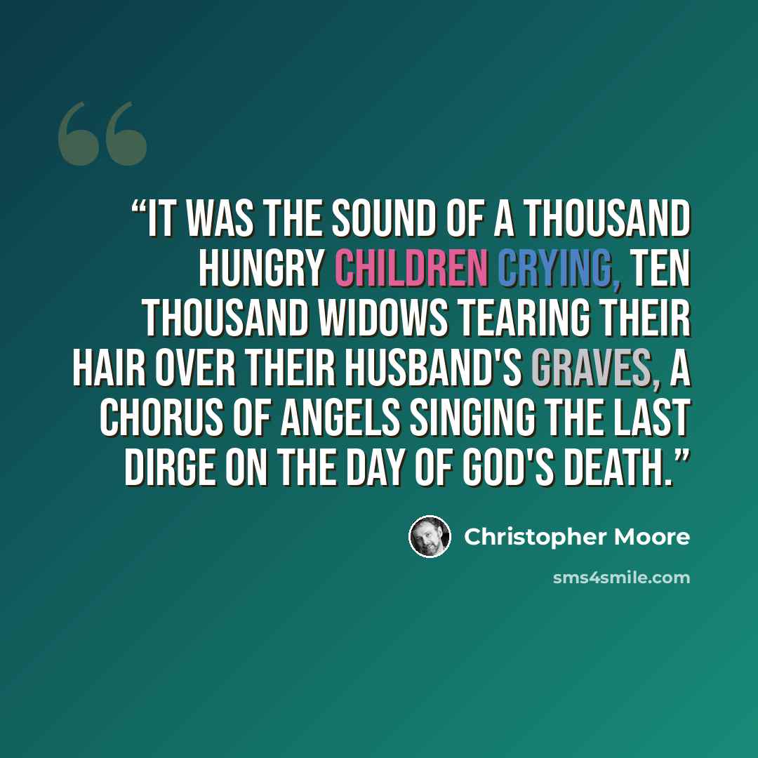“It was the sound of a thousand hungry children crying, ten thousand widows tearing their hair over their husband's graves, a chorus of angels singing the last dirge on the day of God's death.” quote by Christopher Moore