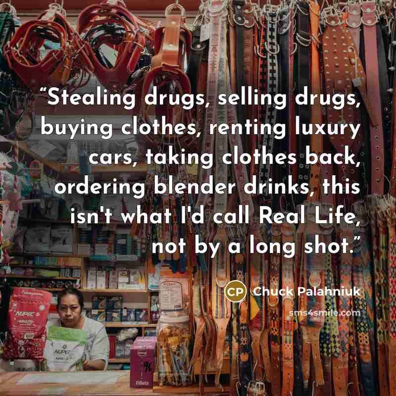 “Stealing drugs, selling drugs, buying clothes, renting luxury cars, taking clothes back, ordering blender drinks, this isn't what I'd call Real Life, not by a long shot.” quote by Chuck Palahniuk