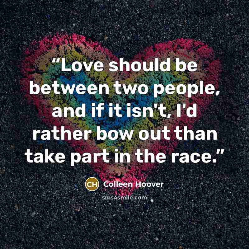 “Love should be between two people, and if it isn't, I'd rather bow out than take part in the race.” quote by Colleen Hoover