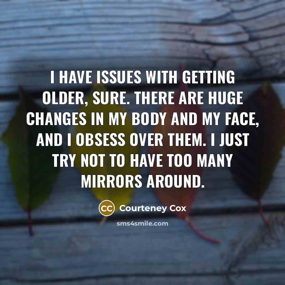 “I have issues with getting older, sure. There are huge changes in my body and my face, and I obsess over them. I just try not to have too many mirrors around.” quote by Courteney Cox