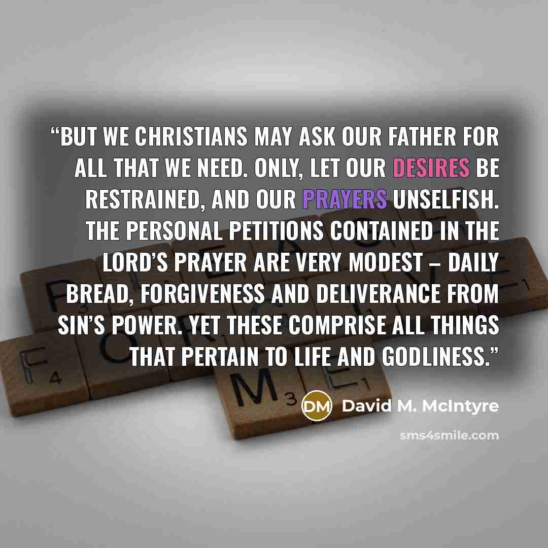 “But we Christians may ask our Father for all that we need. Only, let our desires be restrained, and our prayers unselfish. The personal petitions contained in the Lord’s Prayer are very modest – daily bread, forgiveness and deliverance from sin’s power. Yet these comprise all things that pertain…” quote by David M. McIntyre