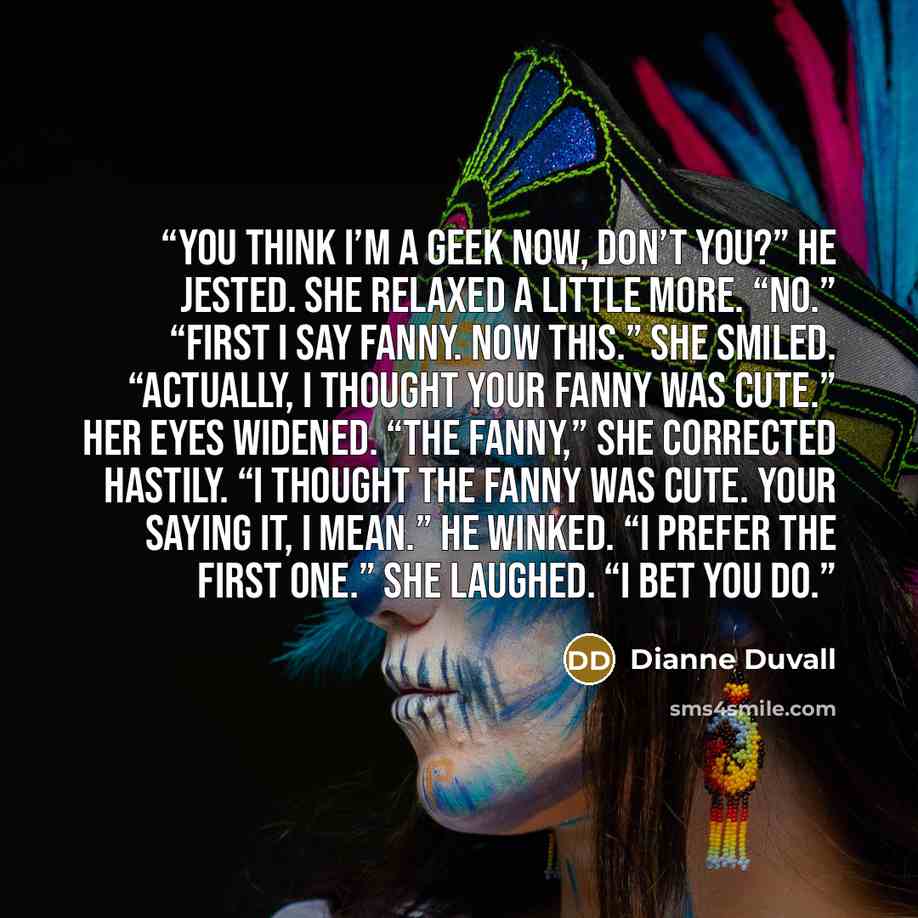 “You think I’m a geek now, don’t you?” he jested. She relaxed a little more. “No.” “First I say fanny. Now this.” She smiled. “Actually, I thought your fanny was cute.” Her eyes widened. “The fanny,” she corrected hastily. “I thought the fanny was cute. Your saying it, I mean.” He winked. “I prefer…” quote by Dianne Duvall