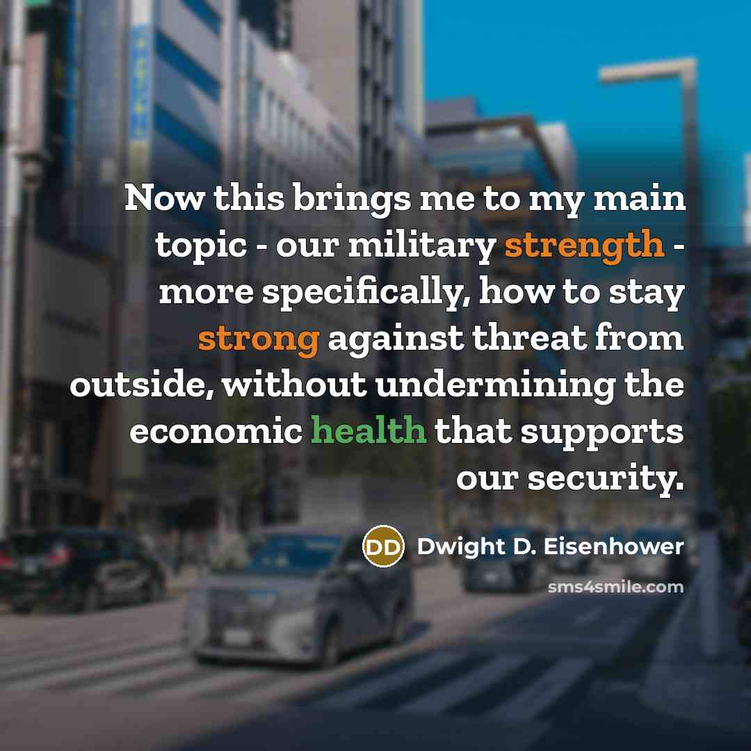 “Now this brings me to my main topic - our military strength - more specifically, how to stay strong against threat from outside, without undermining the economic health that supports our security.” quote by Dwight D. Eisenhower