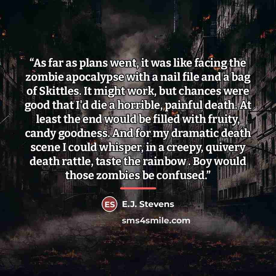 “As far as plans went, it was like facing the zombie apocalypse with a nail file and a bag of Skittles. It might work, but chances were good that I'd die a horrible, painful death. At least the end would be filled with fruity, candy goodness. And for my dramatic death scene I could whisper, in a…” quote by E.J. Stevens