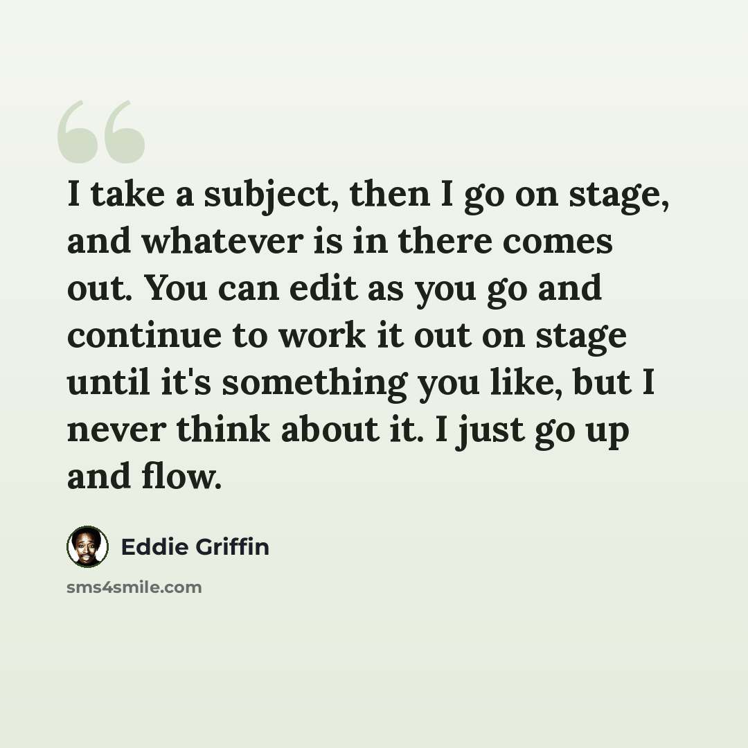 “I take a subject, then I go on stage, and whatever is in there comes out. You can edit as you go and continue to work it out on stage until it's something you like, but I never think about it. I just go up and flow.” quote by Eddie Griffin