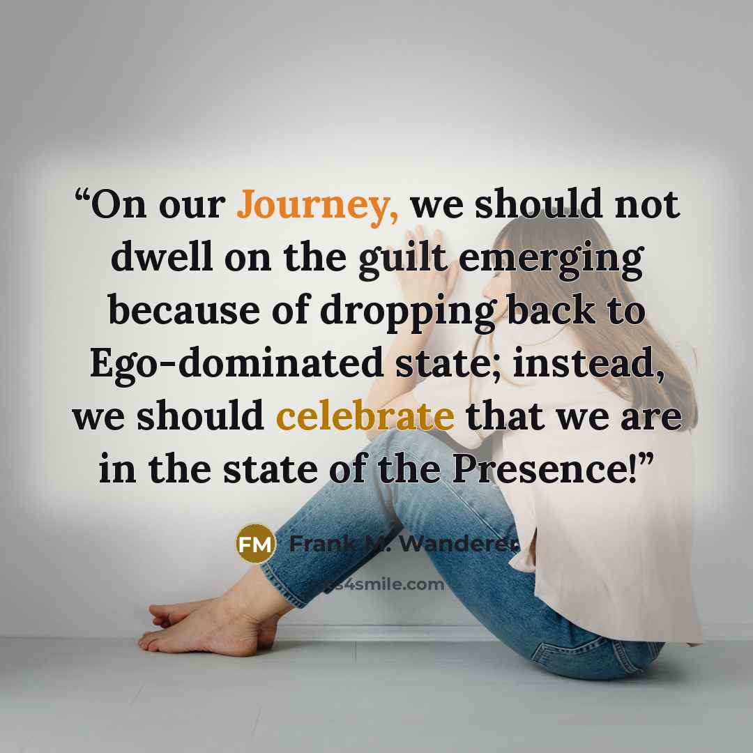 “On our Journey, we should not dwell on the guilt emerging because of dropping back to Ego-dominated state; instead, we should celebrate that we are in the state of the Presence!” quote by Frank M. Wanderer